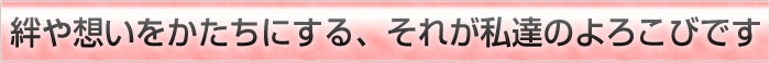 絆や想いをかたちにする、それが私達のよろこびです