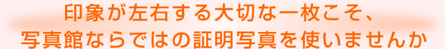 印象が左右する大切な一枚こそ、写真館ならではの証明写真を使いませんか