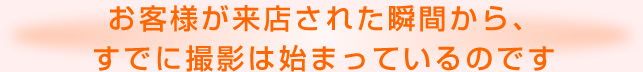 お客様が来店された瞬間から、すでに撮影は始まっているのです